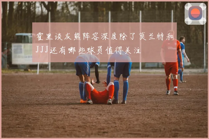 霍里谈灰熊阵容深度除了莫兰特和JJJ还有哪些球员值得关注