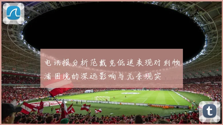 电讯报分析范戴克低迷表现对利物浦困境的深远影响与无奈现实