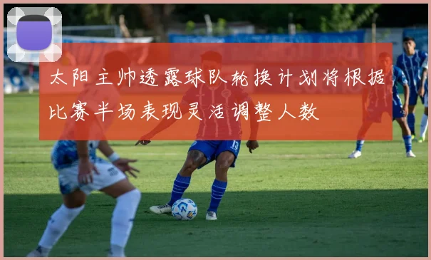 太阳主帅透露球队轮换计划将根据比赛半场表现灵活调整人数