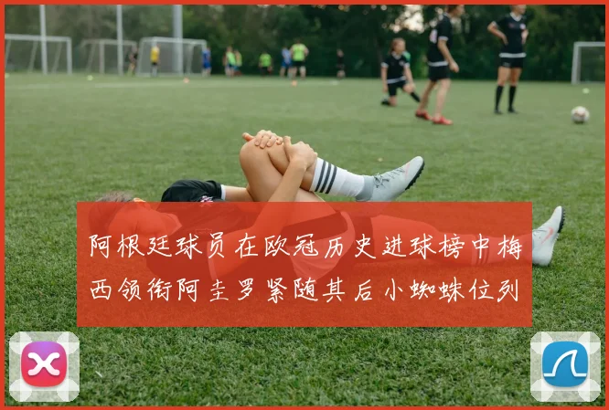 阿根廷球员在欧冠历史进球榜中梅西领衔阿圭罗紧随其后小蜘蛛位列第七