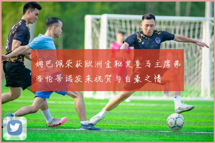 姆巴佩荣获欧洲金靴奖皇马主席弗洛伦蒂诺发来祝贺与自豪之情