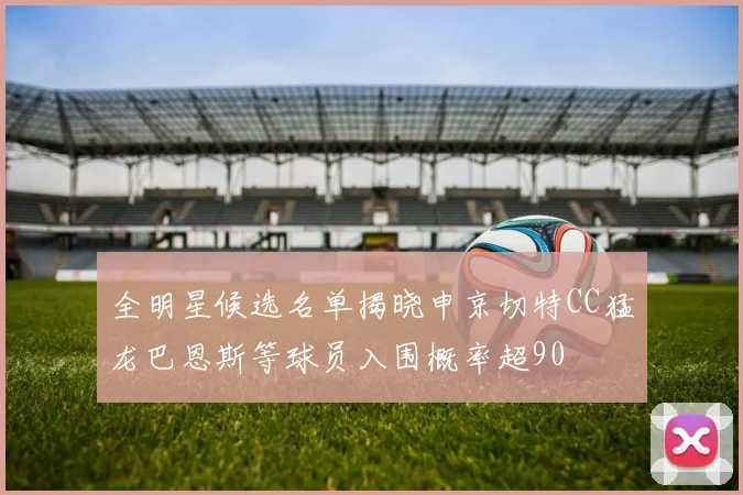 全明星候选名单揭晓申京切特CC猛龙巴恩斯等球员入围概率超90