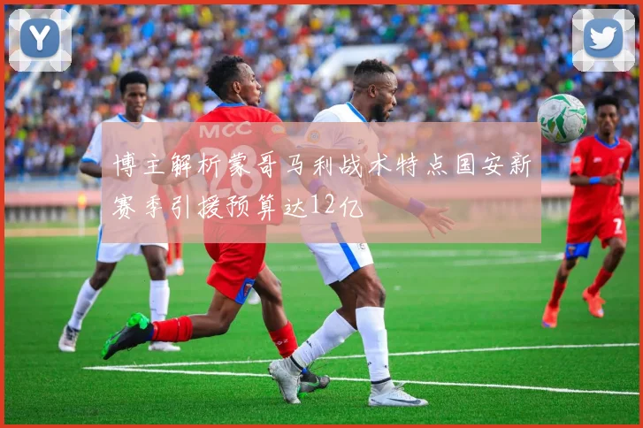 博主解析蒙哥马利战术特点国安新赛季引援预算达12亿