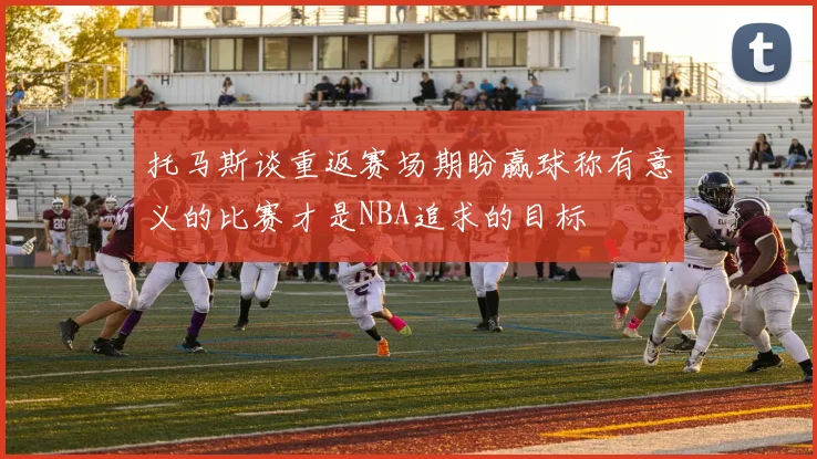 托马斯谈重返赛场期盼赢球称有意义的比赛才是NBA追求的目标