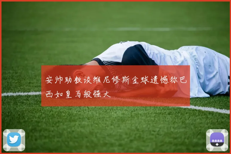 安帅助教谈维尼修斯金球遗憾称巴西如皇马般强大