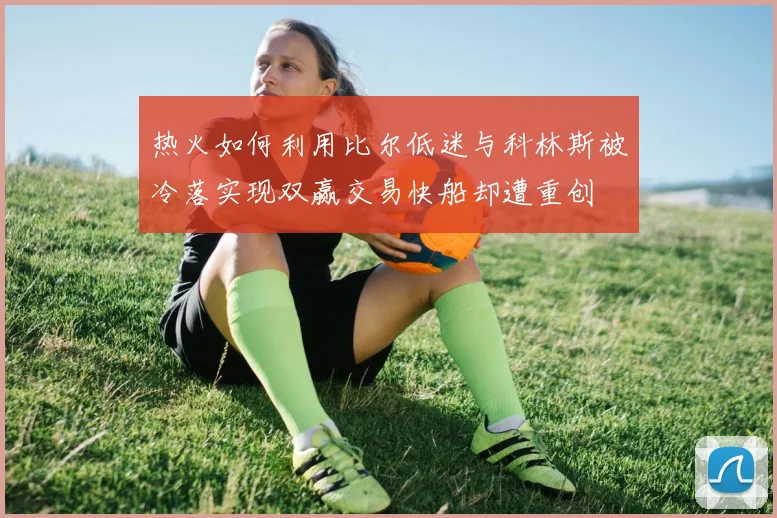 热火如何利用比尔低迷与科林斯被冷落实现双赢交易快船却遭重创