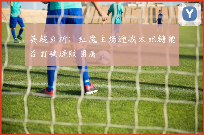 英超分析：红魔主场迎战太妃糖能否打破连败困局