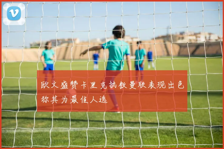 欧文盛赞卡里克执教曼联表现出色称其为最佳人选