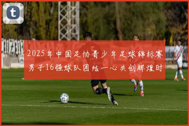 2025年中国足协青少年足球锦标赛男子16强球队团结一心共创辉煌时刻