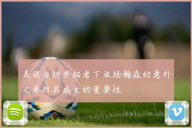 美记分析开拓者下放杨瀚森的意外之举对其成长的重要性