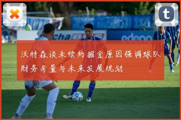 沃特森谈未续约掘金原因强调球队财务考量与未来发展规划