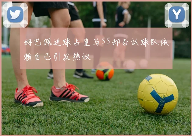 姆巴佩进球占皇马55却否认球队依赖自己引发热议
