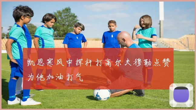 凯恩寒风中挥杆打高尔夫穆勒点赞为他加油打气