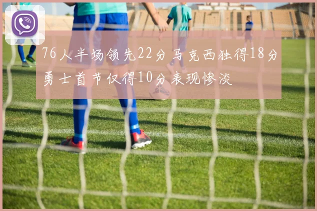 76人半场领先22分马克西独得18分勇士首节仅得10分表现惨淡