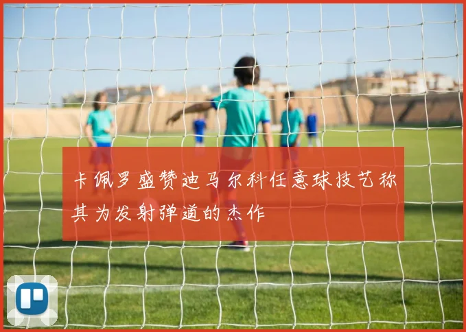 卡佩罗盛赞迪马尔科任意球技艺称其为发射弹道的杰作