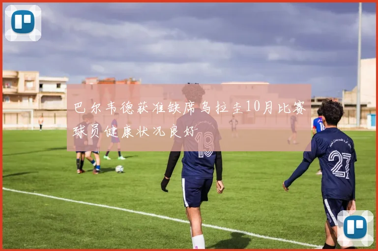 巴尔韦德获准缺席乌拉圭10月比赛球员健康状况良好