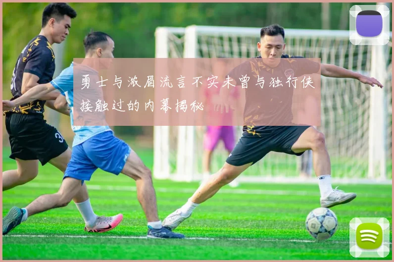 勇士与浓眉流言不实未曾与独行侠接触过的内幕揭秘