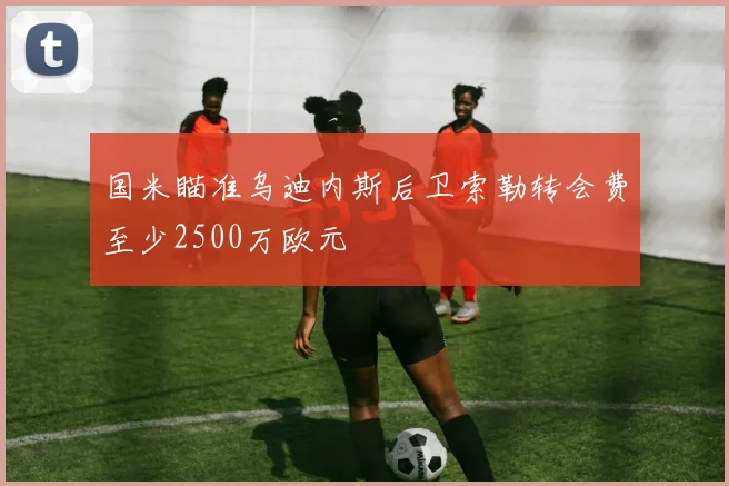 国米瞄准乌迪内斯后卫索勒转会费至少2500万欧元