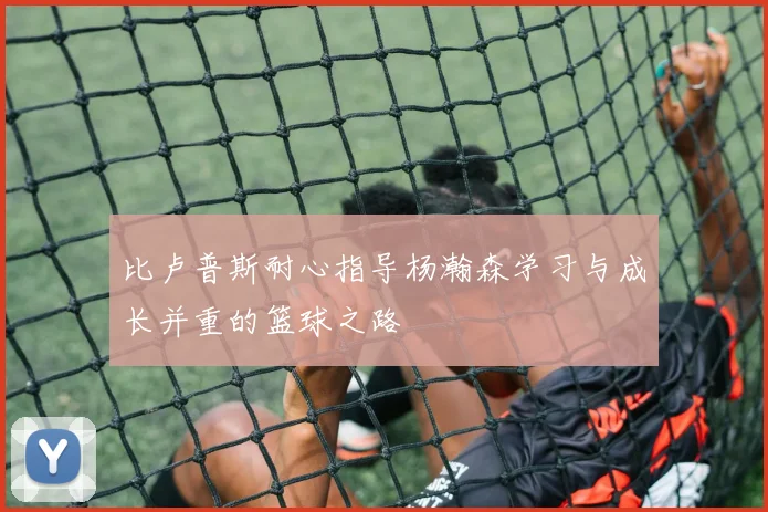 比卢普斯耐心指导杨瀚森学习与成长并重的篮球之路