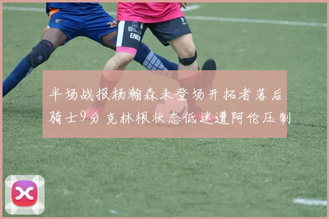 半场战报杨瀚森未登场开拓者落后骑士9分克林根状态低迷遭阿伦压制