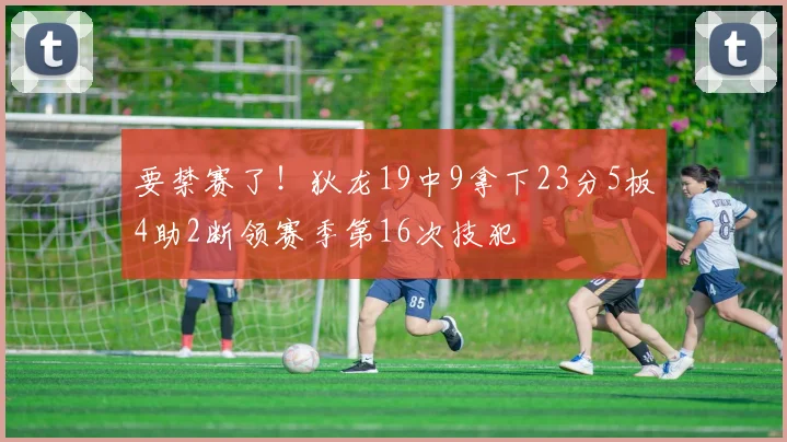 要禁赛了！狄龙19中9拿下23分5板4助2断领赛季第16次技犯