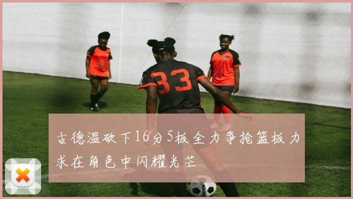 古德温砍下16分5板全力争抢篮板力求在角色中闪耀光芒