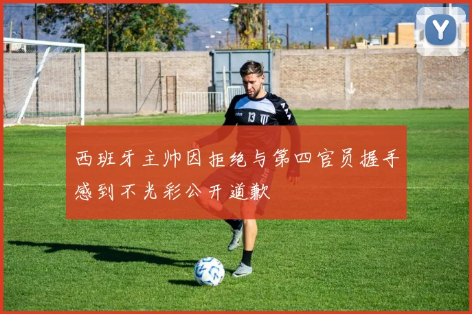 西班牙主帅因拒绝与第四官员握手感到不光彩公开道歉