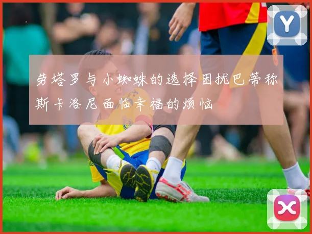 劳塔罗与小蜘蛛的选择困扰巴蒂称斯卡洛尼面临幸福的烦恼