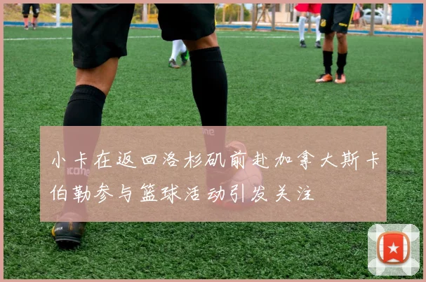 小卡在返回洛杉矶前赴加拿大斯卡伯勒参与篮球活动引发关注